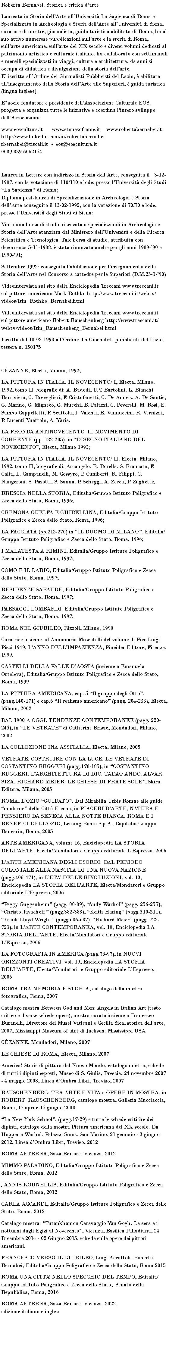 Casella di testo: Roberta Bernabei, Storica e critica darteLaureata in Storia dellArte allUniversit La Sapienza di Roma e Specializzata in Archeologia e Storia dellArte allUniversit di Siena, curatore di mostre, giornalista, guida turistica abilitata di Roma, ha al suo attivo numerose pubblicazioni sullarte e la storia di Roma, sullarte americana, sullarte del XX secolo e diversi volumi dedicati al patrimonio artistico e culturale italiano, ha collaborato con settimanali e mensili specializzati in viaggi, cultura e architettura, da anni si occupa di didattica e divulgazione della storia dellarte.                         E iscritta allOrdine dei Giornalisti Pubblicisti del Lazio,  abilitata allinsegnamento della Storia dellArte alle Superiori,  guida turistica (lingua inglese).                                             E socio fondatore e presidente dellAssociazione Culturale EOS, progetta e organizza tutte le iniziative e coordina lintero sviluppo dellAssociazione www.eoscultura.it      www.stonesofrome.it    www.robertabernabei.it                                                                          http://www.linkedin.com/in/robertabernabei                                                                                  rbernabei@tiscali.it  -  eos@eoscultura.it                                              0039 339 6062154 Laurea in Lettere con indirizzo in Storia dellArte, conseguita il   3-12-1987, con la votazione di 110/110 e lode, presso lUniversit degli Studi La Sapienza di Roma;                                                                 Diploma post-laurea di Specializzazione in Archeologia e Storia dellArte conseguito il 13-02-1992, con la votazione di 70/70 e lode, presso lUniversit degli Studi di Siena;                            Vinta una borsa di studio riservata a specializzandi in Archeologia e Storia dellArte stanziata dal Ministero dellUniversit e della Ricerca Scientifica e Tecnologica. Tale borsa di studio, attribuita con decorrenza 5-11-1988,  stata rinnovata anche per gli anni 1989-90 e 1990-91;                                                                                                                                                      Settembre 1992: conseguita labilitazione per linsegnamento della Storia dellArte nel Concorso a cattedre per le Superiori (D.M.23-3-90)            Videointervista sul sito della Enciclopedia Treccani www.treccani.it  sul pittore  americano Mark Rothko http://www.treccani.it/webtv/videos/Itin_Rothko_Bernabei.htmlVideointervista sul sito della Enciclopedia Treccani www.treccani.it  sul pittore americano Robert Rauschenberg http://www.treccani.it/webtv/videos/Itin_Rauschenberg_Bernabei.html            Iscritta dal 18-02-1993 allOrdine dei Giornalisti pubblicisti del Lazio, tessera n. 150175 CZANNE, Electa, Milano, 1992;      LA PITTURA IN ITALIA. IL NOVECENTO/ I, Electa, Milano, 1992, tomo II, biografie di: A. Badodi, U.V. Bartolini, L. Bianchi Barriviera, C. Breveglieri, F. Cristofanetti, C. De Amicis, A. De Santis, G. Marino, G. Migneco, G. Mucchi, B. Palazzi, C. Peverelli, M. Rosi, E. Sambo Cappelletti, F. Scattola, I. Valenti, E. Vannuccini, R. Vernizzi, P. Lucenti Vuattolo, A. Yaria.LA FRONDA ANTINOVECENTO. IL MOVIMENTO DI CORRENTE (pp. 182-205), in DISEGNO ITALIANO DEL NOVECENTO, Electa, Milano 1993;LA PITTURA IN ITALIA. IL NOVECENTO/ II, Electa, Milano, 1992, tomo II, biografie di: Arcangelo, R. Borella, S. Brancato, F. Calia, L. Campanelli, M. Cossyro, P. Cuniberti, R. Filippi, C. Nangeroni, S. Pasotti, S. Sanna, P. Scheggi, A. Zecca, P. Zughetti;BRESCIA NELLA STORIA, Editalia/Gruppo Istituto Poligrafico e Zecca dello Stato, Roma, 1996;CREMONA GUELFA E GHIBELLINA, Editalia/Gruppo Istituto Poligrafico e Zecca dello Stato, Roma, 1996;LA FACCIATA (pp.215-270) in IL DUOMO DI MILANO, Editalia/Gruppo Istituto Poligrafico e Zecca dello Stato, Roma, 1996;I MALATESTA A RIMINI, Editalia/Gruppo Istituto Poligrafico e Zecca dello Stato, Roma, 1997;COMO E IL LARIO, Editalia/Gruppo Istituto Poligrafico e Zecca dello Stato, Roma, 1997;RESIDENZE SABAUDE, Editalia/Gruppo Istituto Poligrafico e Zecca dello Stato, Roma, 1997;PAESAGGI LOMBARDI, Editalia/Gruppo Istituto Poligrafico e Zecca dello Stato, Roma, 1997;ROMA NEL GIUBILEO, Rizzoli, Milano, 1998Curatrice insieme ad Annamaria Moscatelli del volume di Pier Luigi Pizzi 1949. LANNO DELLIMPAZIENZA, Pineider Editore, Firenze, 1999.CASTELLI DELLA VALLE DAOSTA (insieme a Emanuela Ortoleva), Editalia/Gruppo Istituto Poligrafico e Zecca dello Stato, Roma, 1999LA PITTURA AMERICANA, cap. 5 Il gruppo degli Otto, (pagg.140-171) e cap.6 Il realismo americano (pagg. 204-233), Electa, Milano, 2002DAL 1980 A OGGI. TENDENZE CONTEMPORANEE (pagg. 220-245), in LE VETRATE di Catherine Brisac, Mondadori, Milano, 2002LA COLLEZIONE INA ASSITALIA, Electa, Milano, 2005 VETRATE. COSTRUIRE CON LA LUCE. LE VETRATE DI COSTANTINO RUGGERI (pagg.178-185), in COSTANTINO RUGGERI. LARCHITETTURA DI DIO. TADAO ANDO, ALVAR  SIZA, RICHARD MEIER: LE CHIESE DI FRATE SOLE, Skira Editore, Milano, 2005ROMA, LOZIO GUIDATO. Dai Mirabilia Urbis Romae alle guide moderne della Citt Eterna, in PIACERI DARTE, NATURA E PENSIERO DA SENECA ALLA NOTTE BIANCA. ROMA E I BENEFICI DELLOZIO, Leasing Roma S.p.A., Capitalia Gruppo Bancario, Roma, 2005ARTE AMERICANA, volume 16, Enciclopedia LA STORIA DELLARTE, Electa/Mondadori e Gruppo editoriale LEspresso, 2006 LARTE AMERICANA DEGLI ESORDI. DAL PERIODO COLONIALE ALLA NASCITA DI UNA NUOVA NAZIONE (pagg.406-471), in LETA DELLE RIVOLUZIONI, vol. 13, Enciclopedia LA STORIA DELLARTE, Electa/Mondatori e Gruppo editoriale LEspresso, 2006  Peggy Guggenheim (pagg. 88-89), Andy Warhol (pagg. 256-257), Christo Javacheff (pagg.382-383), Keith Haring (pagg.510-511), Frank Lloyd Wright (pagg.686-687), Richard Meier (pagg. 722-723), in LARTE CONTEMPORANEA, vol. 18, Enciclopedia LA STORIA DELLARTE, Electa/Mondatori e Gruppo editoriale LEspresso, 2006LA FOTOGRAFIA IN AMERICA (pagg.78-97), in NUOVI ORIZZONTI CREATIVI, vol. 19, Enciclopedia LA STORIA DELLARTE, Electa/Mondatori  e Gruppo editoriale LEspresso,  2006 ROMA TRA MEMORIA E STORIA, catalogo della mostra fotografica, Roma, 2007Catalogo mostra Between God and Men: Angels in Italian Art (testo critico e diverse schede opere), mostra curata insieme a Francesco Buranelli, Direttore dei Musei Vaticani e Cecilia Sica, storica dellarte, 2007, Mississippi Museum of Art di Jackson, Mississippi USACZANNE, Mondadori, Milano, 2007LE CHIESE DI ROMA, Electa, Milano, 2007America! Storie di pittura dal Nuovo Mondo, catalogo mostra, schede di tutti i dipinti esposti, Museo di S. Giulia, Brescia, 24 novembre 2007 - 4 maggio 2008, Linea dOmbra Libri, Treviso, 2007 RAUSCHENBERG: TRA ARTE E VITA e OPERE IN MOSTRA, in ROBERT  RAUSCHENBERG, catalogo mostra, Galleria Mucciaccia, Roma, 17 aprile-15 giugno 2008La New York School, (pagg.17-29) e tutte le schede critiche dei dipinti, catalogo della mostra Pittura americana del XX secolo. Da Hopper a Warhol, Palazzo Sums, San Marino, 21 gennaio - 3 giugno 2012, Linea dOmbra Libri, Treviso, 2012ROMA AETERNA, Sassi Editore, Vicenza, 2012MIMMO PALADINO, Editalia/Gruppo Istituto Poligrafico e Zecca dello Stato, Roma, 2012JANNIS KOUNELLIS, Editalia/Gruppo Istituto Poligrafico e Zecca dello Stato, Roma, 2012CARLA ACCARDI, Editalia/Gruppo Istituto Poligrafico e Zecca dello Stato, Roma, 2012Catalogo mostra: Tutankhamon Caravaggio Van Gogh. La sera e i notturni dagli Egizi al Novecento, Vicenza, Basilica Palladiana, 24 Dicembre 2014 - 02 Giugno 2015, schede sulle opere dei pittori americani.Francesco verso il Giubileo, Luigi Accattoli, Roberta Bernabei, Editalia/Gruppo Poligrafico e Zecca dello Stato, Roma 2015ROMA UNA CITTA NELLO SPECCHIO DEL TEMPO, Editalia/Gruppo Istituto Poligrafico e Zecca dello Stato,  Senato della Repubblica, Roma, 2016ROMA AETERNA, Sassi Editore, Vicenza, 2022,                        edizione italiano e inglese