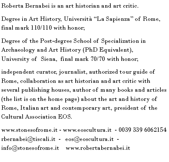 Casella di testo: Roberta Bernabei is an art historian and art critic.Degree in Art History, Universit La Sapienza of Rome,             final mark 110/110 with honor; Degree of the Post-degree School of Specialization in Archaeology and Art History (PhD Equivalent),           University of  Siena,  final mark 70/70 with honor;independent curator, journalist, authorized tour guide of Rome, collaboration as art historian and art critic with several publishing houses, author of many books and articles (the list is on the home page) about the art and history of Rome, Italian art and contemporary art, president of the Cultural Association EOS.         www.stonesofrome.it - www.eoscultura.it  - 0039 339 6062154         rbernabei@tiscali.it  -   eos@eoscultura.it  -  info@stonesofrome.it    www.robertabernabei.it